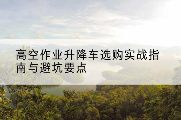 从江升降车怎么选-高空作业升降车选购实战指南与避坑要点