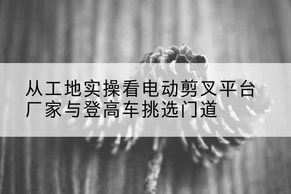 从江电动剪叉升降平台厂家-从工地实操看电动剪叉平台厂家与登高车挑选门道