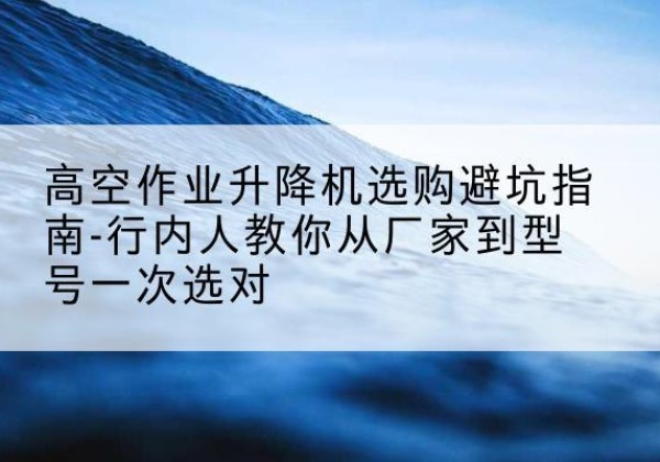 从江升降平台厂家-高空作业升降机选购避坑指南-行内人教你从厂家到型号一次选对
