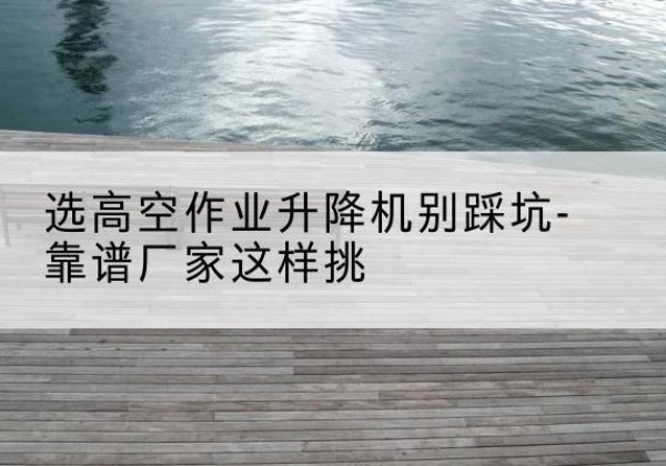 从江剪叉式升降机厂家-选高空作业升降机别踩坑-靠谱厂家这样挑