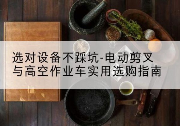 从江电动剪叉升降平台怎么选-选对设备不踩坑-电动剪叉与高空作业车实用选购指南