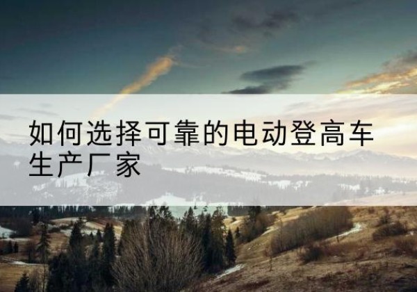 从江电动登高车厂家-如何选择可靠的电动登高车生产厂家