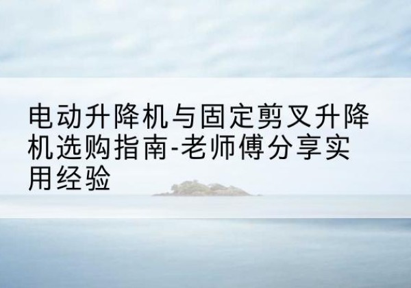 从江电动升降机怎么选-电动升降机与固定剪叉升降机选购指南-老师傅分享实用经验