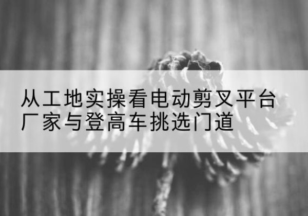 从江电动剪叉升降平台厂家-从工地实操看电动剪叉平台厂家与登高车挑选门道